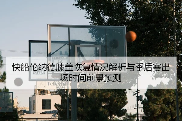 快船伦纳德膝盖恢复情况解析与季后赛出场时间前景预测