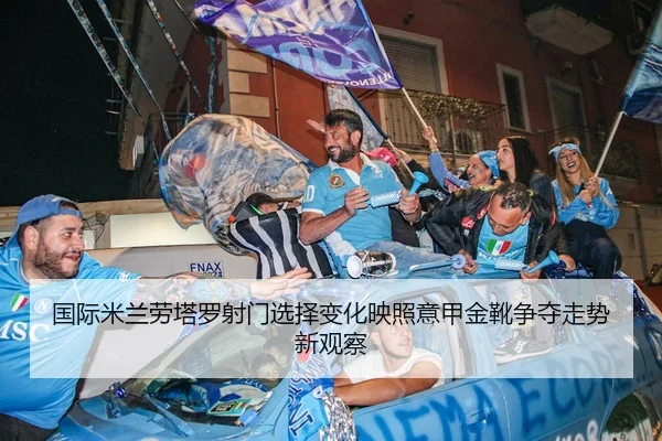 国际米兰劳塔罗射门选择变化映照意甲金靴争夺走势新观察