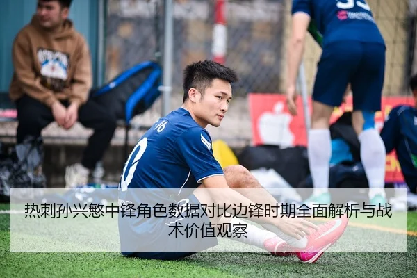 热刺孙兴慜中锋角色数据对比边锋时期全面解析与战术价值观察