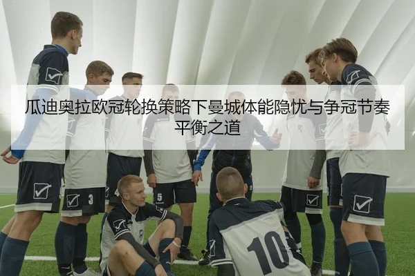 瓜迪奥拉欧冠轮换策略下曼城体能隐忧与争冠节奏平衡之道