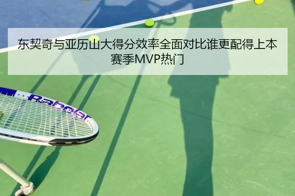 东契奇与亚历山大得分效率全面对比谁更配得上本赛季MVP热门