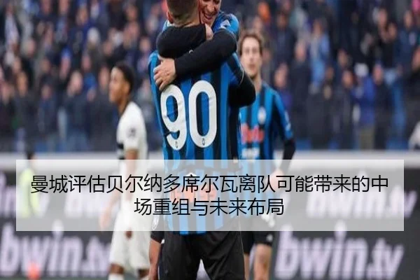 曼城评估贝尔纳多席尔瓦离队可能带来的中场重组与未来布局